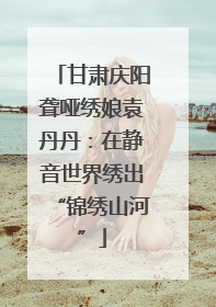 甘肃庆阳聋哑绣娘袁丹丹：在静音世界绣出“锦绣山河”